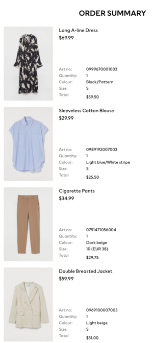 H&M Order Summary. Long A-Line Dress, $69.99. Sleeveless Cotton Blouse, $29.99. Cigarette Pants, $34.99. Double Breasted Jacket, $59.99